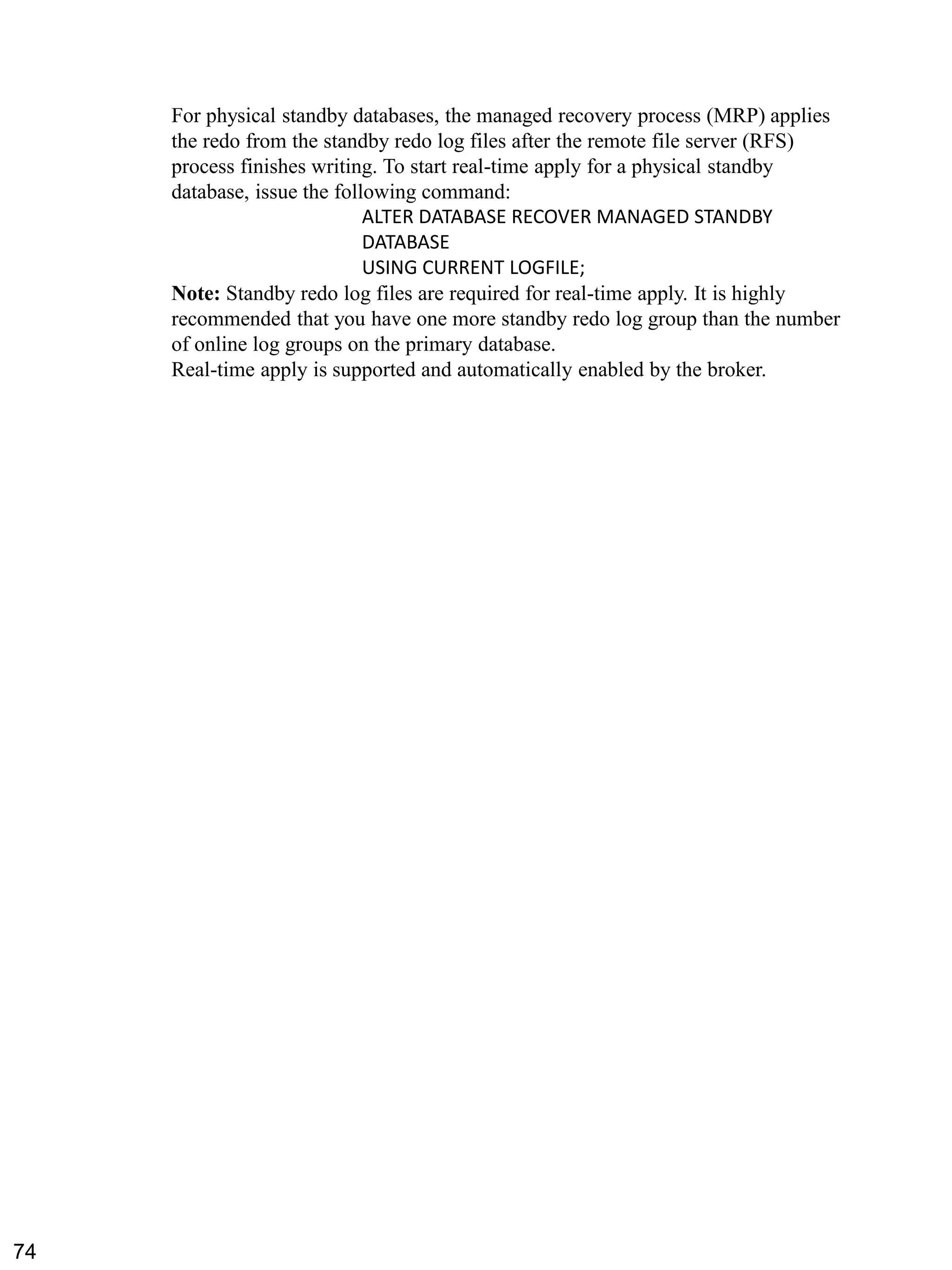 For physical standby databases, the managed recovery process (MRP) applies the redo from the standby redo log files after the remote file server (RFS) process finishes writing. To start real-time apply for a physical standby database, issue the following command: 
ALTER DATABASE RECOVER MANAGED STANDBY DATABASE 
USING CURRENT LOGFILE; 
Note: Standby redo log files are required for real-time apply. It is highly recommended that you have one more standby redo log group than the number of online log groups on the primary database. 
Real-time apply is supported and automatically enabled by the broker. 
74 
 