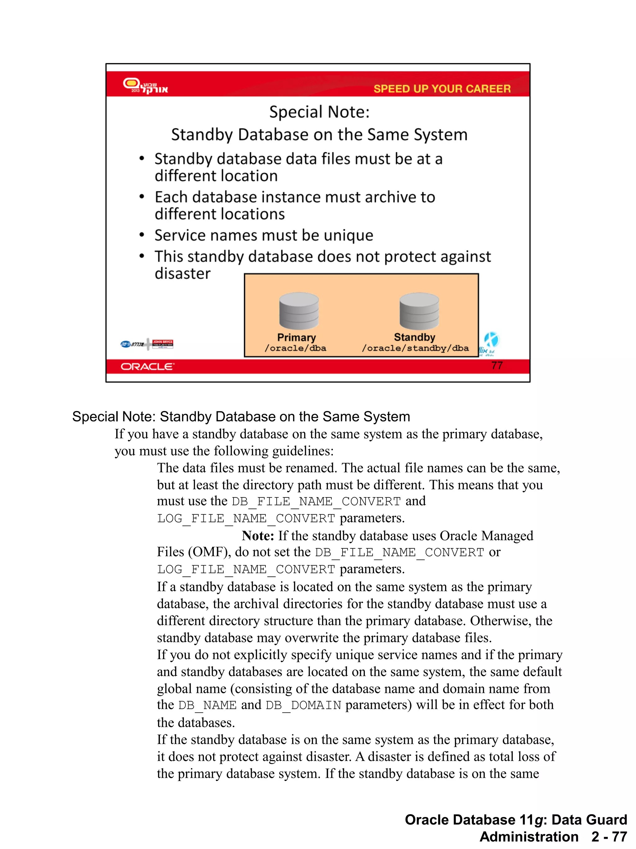 Oracle Database 11g: Data Guard Administration 2 - 77 
Special Note: Standby Database on the Same System 
If you have a standby database on the same system as the primary database, you must use the following guidelines: 
The data files must be renamed. The actual file names can be the same, but at least the directory path must be different. This means that you must use the DB_FILE_NAME_CONVERT and LOG_FILE_NAME_CONVERT parameters. 
Note: If the standby database uses Oracle Managed Files (OMF), do not set the DB_FILE_NAME_CONVERT or LOG_FILE_NAME_CONVERT parameters. 
If a standby database is located on the same system as the primary database, the archival directories for the standby database must use a different directory structure than the primary database. Otherwise, the standby database may overwrite the primary database files. 
If you do not explicitly specify unique service names and if the primary and standby databases are located on the same system, the same default global name (consisting of the database name and domain name from the DB_NAME and DB_DOMAIN parameters) will be in effect for both the databases. 
If the standby database is on the same system as the primary database, it does not protect against disaster. A disaster is defined as total loss of the primary database system. If the standby database is on the same  
