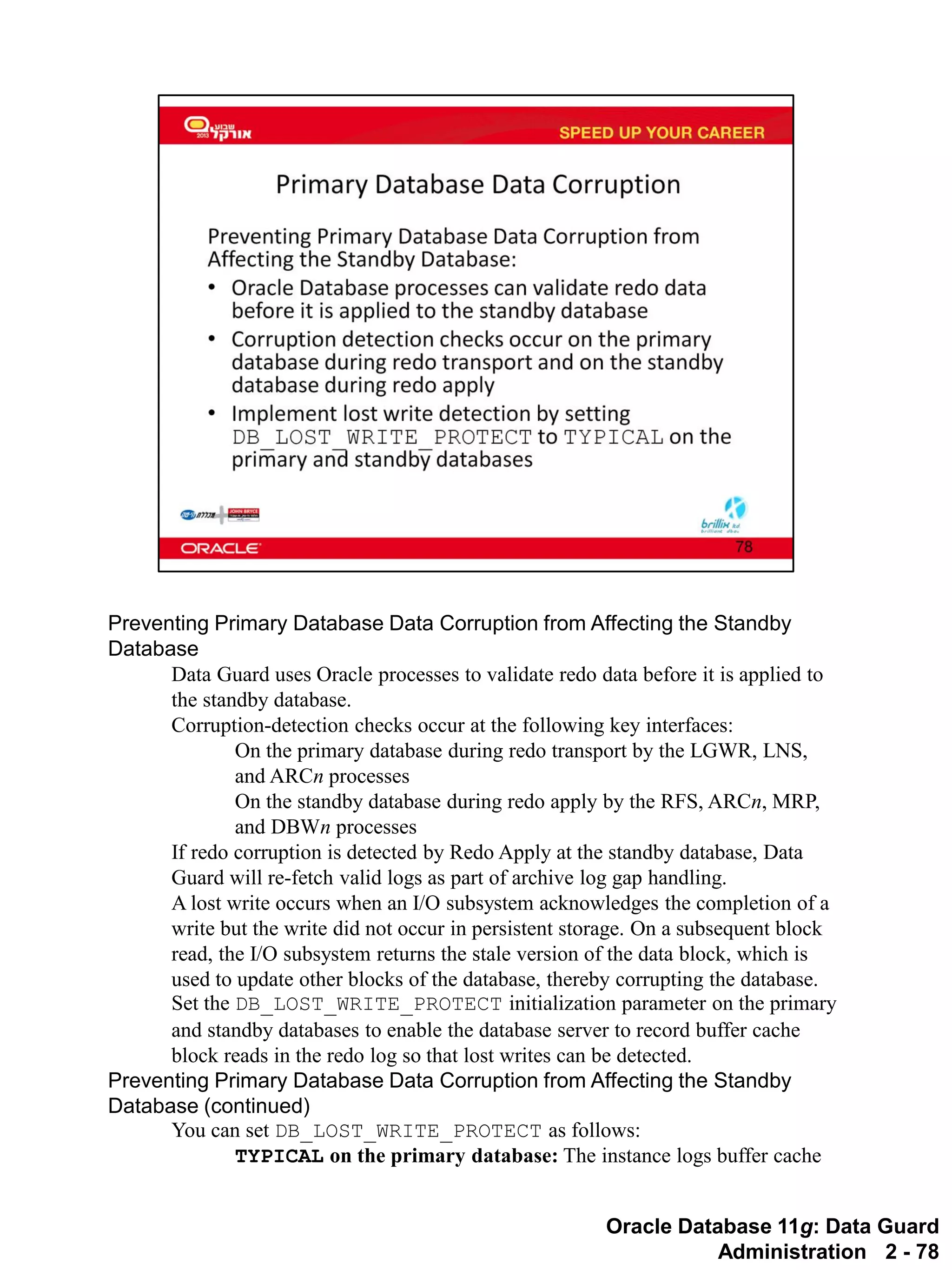 Oracle Database 11g: Data Guard Administration 2 - 78 
Preventing Primary Database Data Corruption from Affecting the Standby Database 
Data Guard uses Oracle processes to validate redo data before it is applied to the standby database. 
Corruption-detection checks occur at the following key interfaces: 
On the primary database during redo transport by the LGWR, LNS, and ARCn processes 
On the standby database during redo apply by the RFS, ARCn, MRP, and DBWn processes 
If redo corruption is detected by Redo Apply at the standby database, Data Guard will re-fetch valid logs as part of archive log gap handling. 
A lost write occurs when an I/O subsystem acknowledges the completion of a write but the write did not occur in persistent storage. On a subsequent block read, the I/O subsystem returns the stale version of the data block, which is used to update other blocks of the database, thereby corrupting the database. 
Set the DB_LOST_WRITE_PROTECT initialization parameter on the primary and standby databases to enable the database server to record buffer cache block reads in the redo log so that lost writes can be detected. 
Preventing Primary Database Data Corruption from Affecting the Standby Database (continued) 
You can set DB_LOST_WRITE_PROTECT as follows: 
TYPICAL on the primary database: The instance logs buffer cache  
