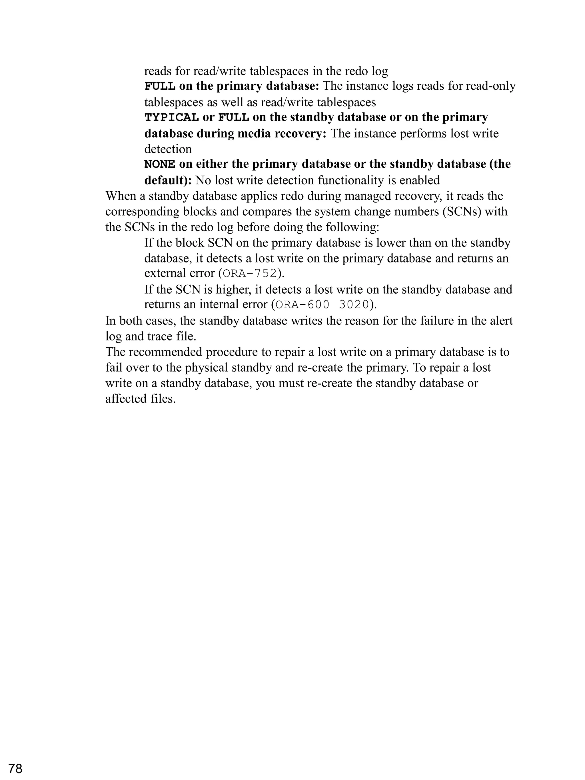 reads for read/write tablespaces in the redo log 
FULL on the primary database: The instance logs reads for read-only tablespaces as well as read/write tablespaces 
TYPICAL or FULL on the standby database or on the primary database during media recovery: The instance performs lost write detection 
NONE on either the primary database or the standby database (the default): No lost write detection functionality is enabled 
When a standby database applies redo during managed recovery, it reads the corresponding blocks and compares the system change numbers (SCNs) with the SCNs in the redo log before doing the following: 
If the block SCN on the primary database is lower than on the standby database, it detects a lost write on the primary database and returns an external error (ORA-752). 
If the SCN is higher, it detects a lost write on the standby database and returns an internal error (ORA-600 3020). 
In both cases, the standby database writes the reason for the failure in the alert log and trace file. 
The recommended procedure to repair a lost write on a primary database is to fail over to the physical standby and re-create the primary. To repair a lost write on a standby database, you must re-create the standby database or affected files. 
78 
 