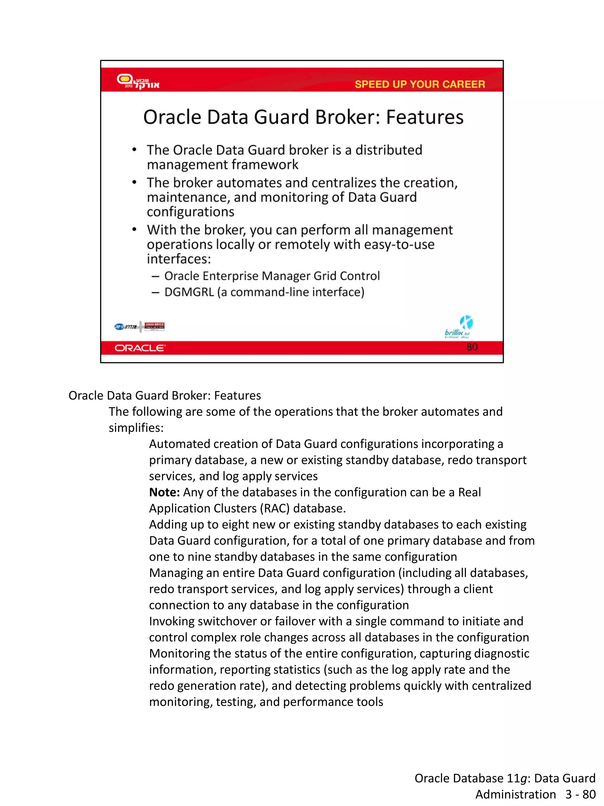 Oracle Database 11g: Data Guard Administration 3 - 80 
Oracle Data Guard Broker: Features The following are some of the operations that the broker automates and simplifies: Automated creation of Data Guard configurations incorporating a primary database, a new or existing standby database, redo transport services, and log apply services Note: Any of the databases in the configuration can be a Real Application Clusters (RAC) database. Adding up to eight new or existing standby databases to each existing Data Guard configuration, for a total of one primary database and from one to nine standby databases in the same configuration Managing an entire Data Guard configuration (including all databases, redo transport services, and log apply services) through a client connection to any database in the configuration Invoking switchover or failover with a single command to initiate and control complex role changes across all databases in the configuration Monitoring the status of the entire configuration, capturing diagnostic information, reporting statistics (such as the log apply rate and the redo generation rate), and detecting problems quickly with centralized monitoring, testing, and performance tools  