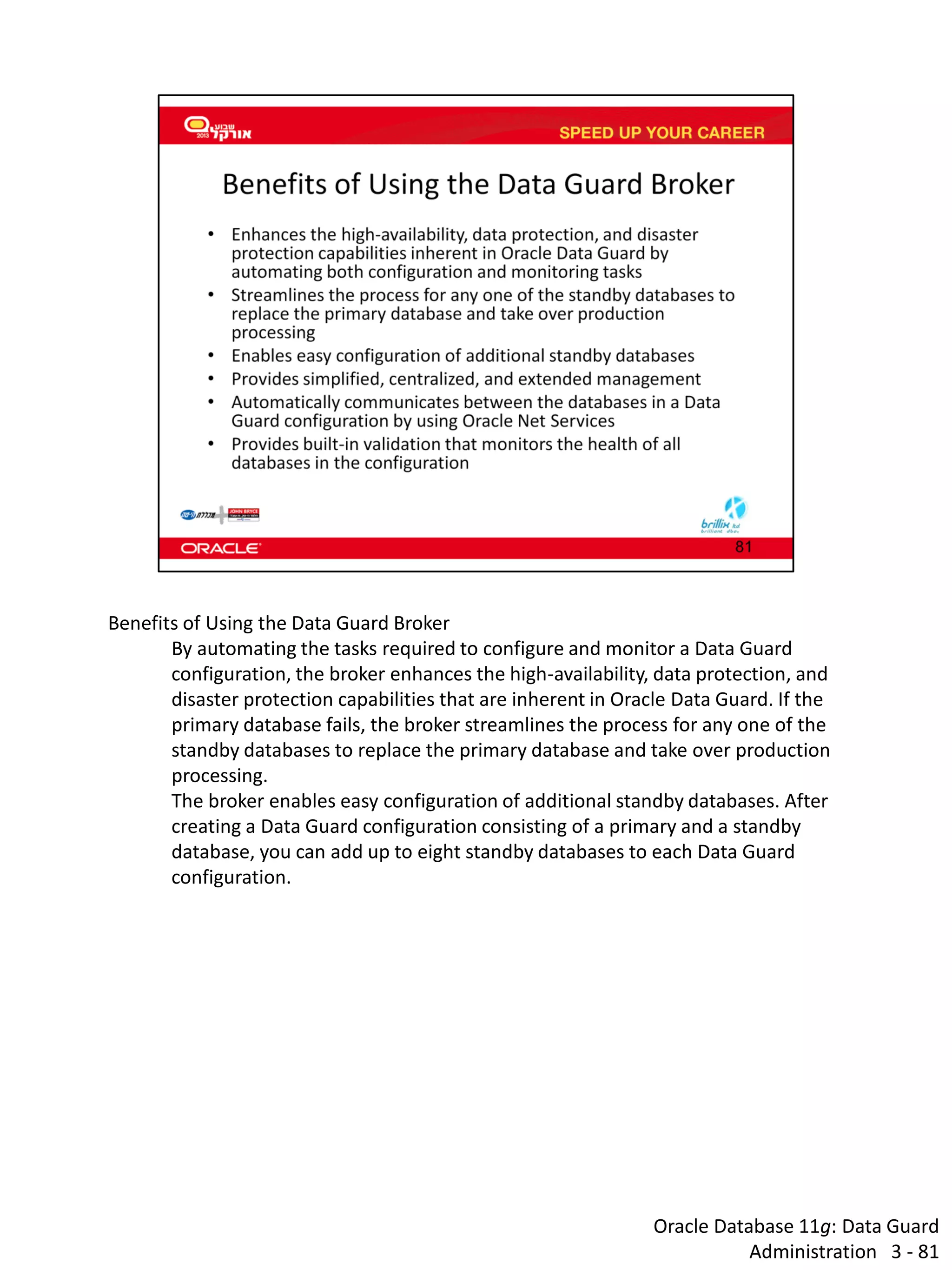 Oracle Database 11g: Data Guard Administration 3 - 81 
Benefits of Using the Data Guard Broker 
By automating the tasks required to configure and monitor a Data Guard configuration, the broker enhances the high-availability, data protection, and disaster protection capabilities that are inherent in Oracle Data Guard. If the primary database fails, the broker streamlines the process for any one of the standby databases to replace the primary database and take over production processing. 
The broker enables easy configuration of additional standby databases. After creating a Data Guard configuration consisting of a primary and a standby database, you can add up to eight standby databases to each Data Guard configuration.  