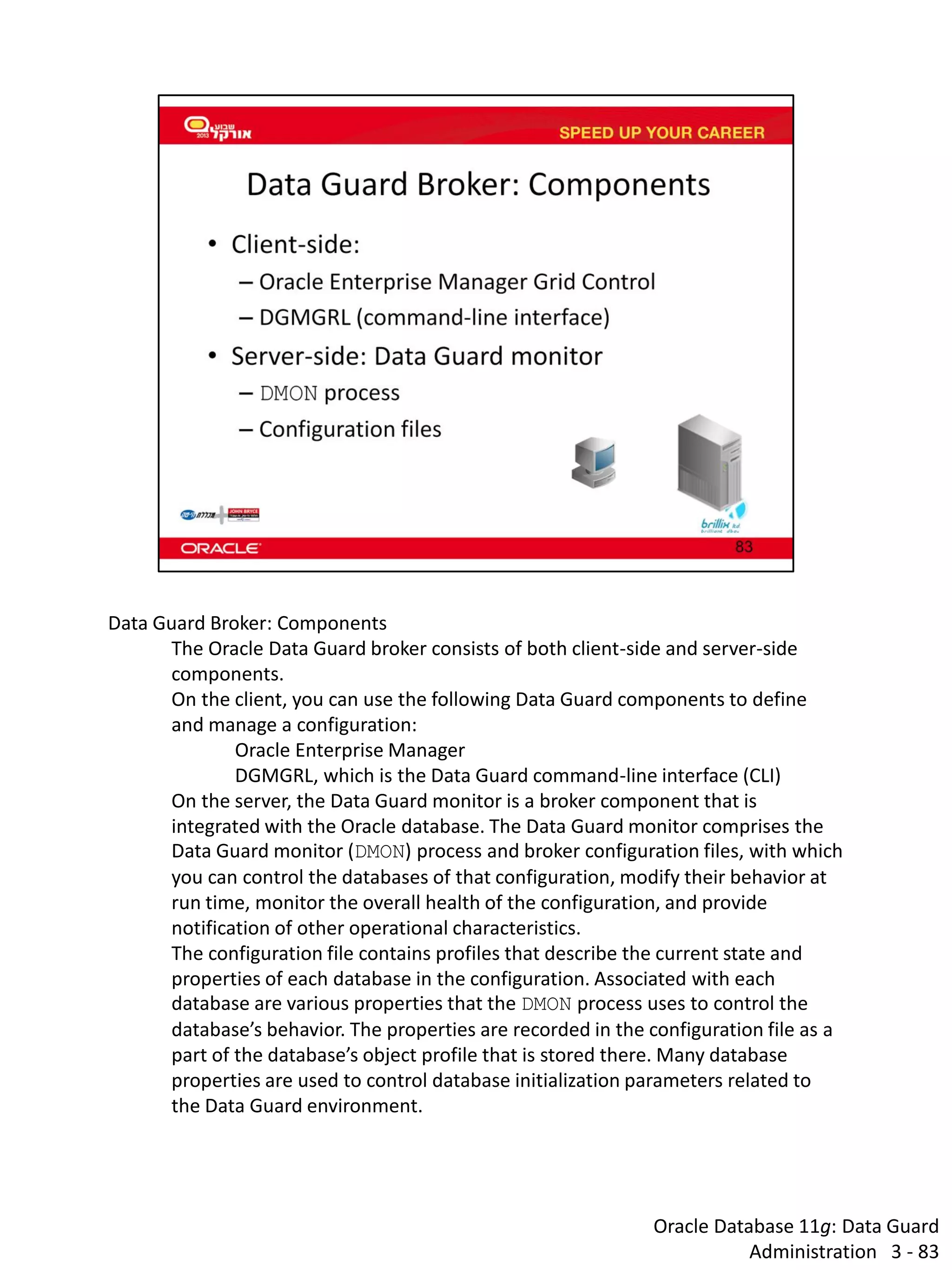 Oracle Database 11g: Data Guard Administration 3 - 83 
Data Guard Broker: Components 
The Oracle Data Guard broker consists of both client-side and server-side components. 
On the client, you can use the following Data Guard components to define and manage a configuration: 
Oracle Enterprise Manager 
DGMGRL, which is the Data Guard command-line interface (CLI) 
On the server, the Data Guard monitor is a broker component that is integrated with the Oracle database. The Data Guard monitor comprises the Data Guard monitor (DMON) process and broker configuration files, with which you can control the databases of that configuration, modify their behavior at run time, monitor the overall health of the configuration, and provide notification of other operational characteristics. 
The configuration file contains profiles that describe the current state and properties of each database in the configuration. Associated with each database are various properties that the DMON process uses to control the database’s behavior. The properties are recorded in the configuration file as a part of the database’s object profile that is stored there. Many database properties are used to control database initialization parameters related to the Data Guard environment.  