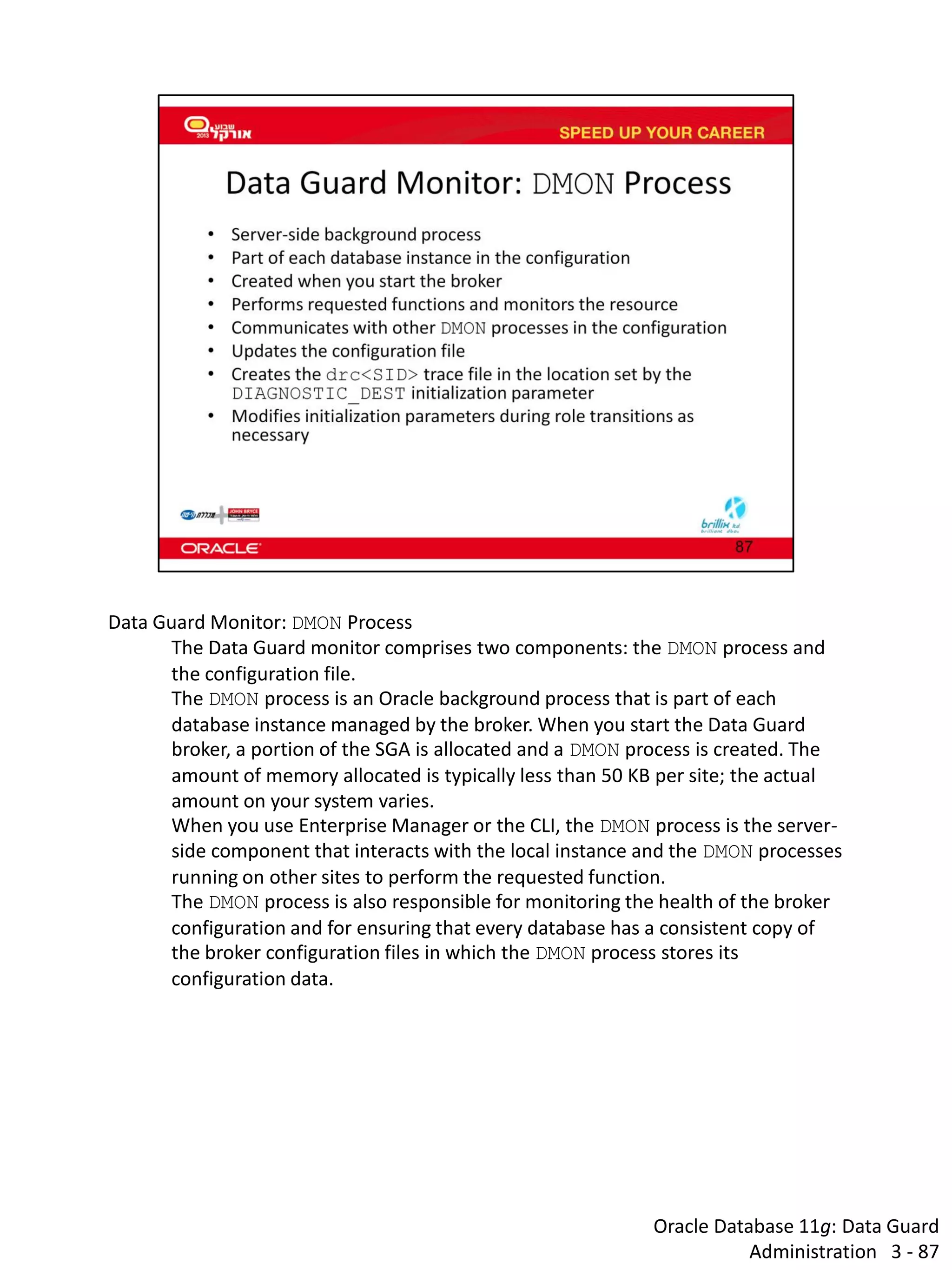 Oracle Database 11g: Data Guard Administration 3 - 87 
Data Guard Monitor: DMON Process 
The Data Guard monitor comprises two components: the DMON process and the configuration file. 
The DMON process is an Oracle background process that is part of each database instance managed by the broker. When you start the Data Guard broker, a portion of the SGA is allocated and a DMON process is created. The amount of memory allocated is typically less than 50 KB per site; the actual amount on your system varies. 
When you use Enterprise Manager or the CLI, the DMON process is the server- side component that interacts with the local instance and the DMON processes running on other sites to perform the requested function. 
The DMON process is also responsible for monitoring the health of the broker configuration and for ensuring that every database has a consistent copy of the broker configuration files in which the DMON process stores its configuration data.  