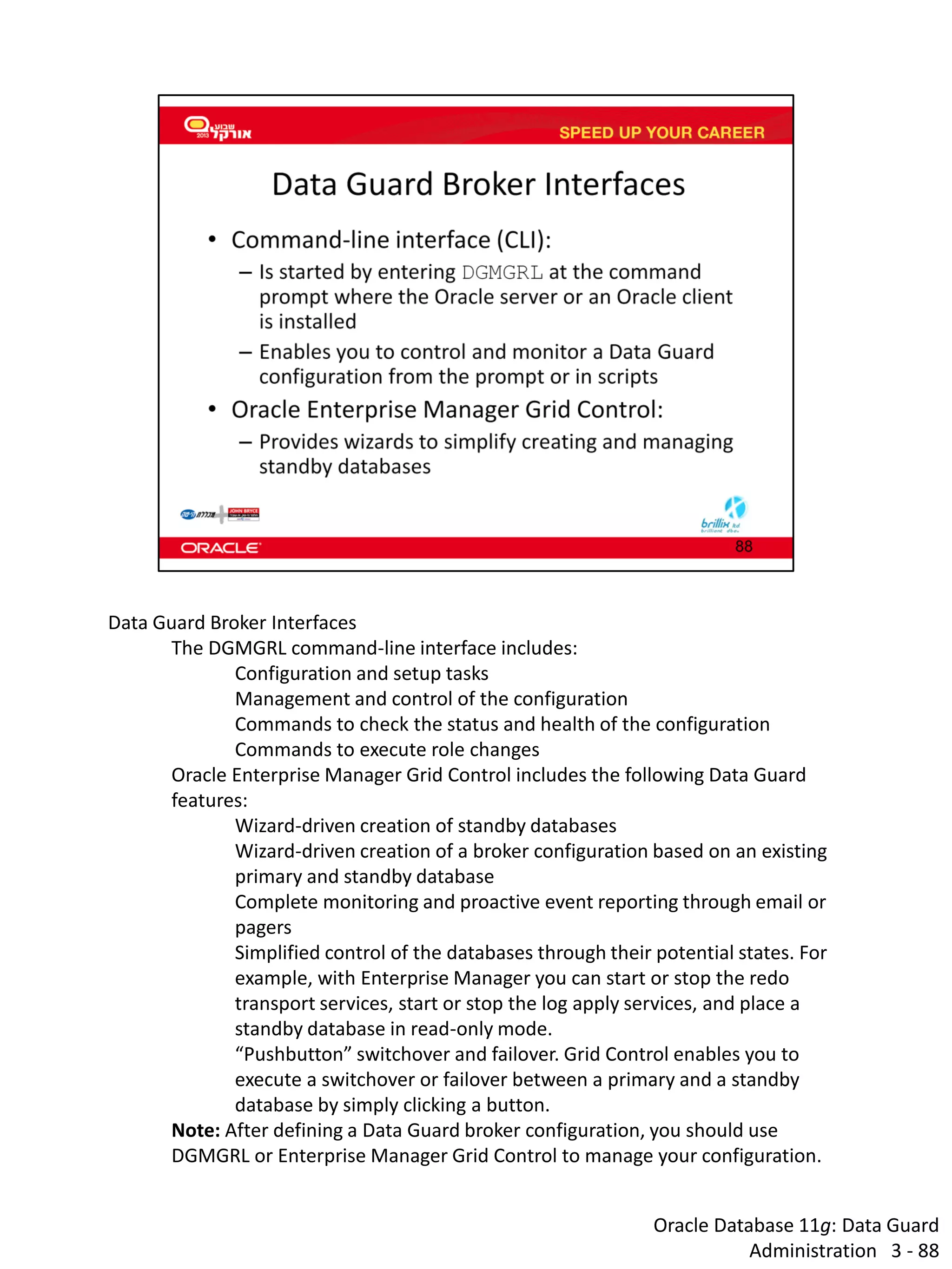 Oracle Database 11g: Data Guard Administration 3 - 88 
Data Guard Broker Interfaces 
The DGMGRL command-line interface includes: 
Configuration and setup tasks 
Management and control of the configuration 
Commands to check the status and health of the configuration 
Commands to execute role changes 
Oracle Enterprise Manager Grid Control includes the following Data Guard features: 
Wizard-driven creation of standby databases 
Wizard-driven creation of a broker configuration based on an existing primary and standby database 
Complete monitoring and proactive event reporting through email or pagers 
Simplified control of the databases through their potential states. For example, with Enterprise Manager you can start or stop the redo transport services, start or stop the log apply services, and place a standby database in read-only mode. 
“Pushbutton” switchover and failover. Grid Control enables you to execute a switchover or failover between a primary and a standby database by simply clicking a button. 
Note: After defining a Data Guard broker configuration, you should use DGMGRL or Enterprise Manager Grid Control to manage your configuration.  