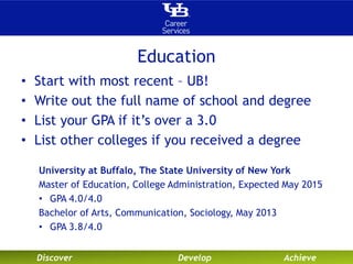 Education 
• Start with most recent – UB! 
• Write out the full name of school and degree 
• List your GPA if it’s over a 3.0 
• List other colleges if you received a degree 
University at Buffalo, The State University of New York 
Master of Education, College Administration, Expected May 2015 
• GPA 4.0/4.0 
Bachelor of Arts, Communication, Sociology, May 2013 
• GPA 3.8/4.0 
Discover Develop Achieve 
 