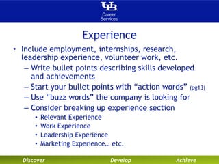 Experience 
• Include employment, internships, research, 
leadership experience, volunteer work, etc. 
– Write bullet points describing skills developed 
and achievements 
– Start your bullet points with “action words” (pg13) 
– Use “buzz words” the company is looking for 
– Consider breaking up experience section 
• Relevant Experience 
• Work Experience 
• Leadership Experience 
• Marketing Experience… etc. 
Discover Develop Achieve 
 