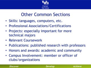 Other Common Sections 
• Skills: languages, computers, etc. 
• Professional Associations/Certifications 
• Projects: especially important for more 
technical majors 
• Relevant Coursework 
• Publications: published research with professors 
• Honors and awards: academic and community 
• Campus Involvement: member or officer of 
clubs/organizations 
Discover Develop Achieve 
 