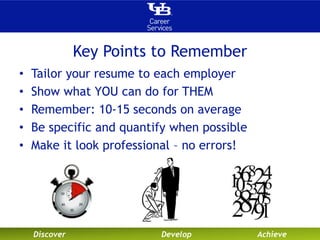 Key Points to Remember 
• Tailor your resume to each employer 
• Show what YOU can do for THEM 
• Remember: 10-15 seconds on average 
• Be specific and quantify when possible 
• Make it look professional – no errors! 
Discover Develop Achieve 
 