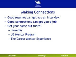 Making Connections 
• Good resumes can get you an interview 
• Good connections can get you a job 
• Get your name out there! 
– LinkedIn 
– UB Mentor Program 
– The Career Mentor Experience 
Discover Develop Achieve 
 
