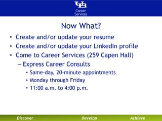 Now What? 
• Create and/or update your resume 
• Create and/or update your LinkedIn profile 
• Come to Career Services (259 Capen Hall) 
– Express Career Consults 
• Same-day, 20-minute appointments 
• Monday through Friday 
• 11:00 a.m. to 4:00 p.m. 
Discover Develop Achieve 
 