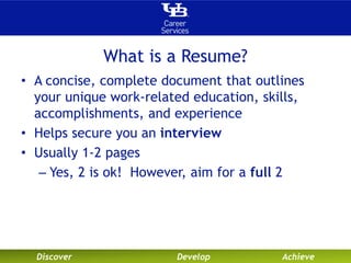 What is a Resume? 
• A concise, complete document that outlines 
your unique work-related education, skills, 
accomplishments, and experience 
• Helps secure you an interview 
• Usually 1-2 pages 
– Yes, 2 is ok! However, aim for a full 2 
Discover Develop Achieve 
 
