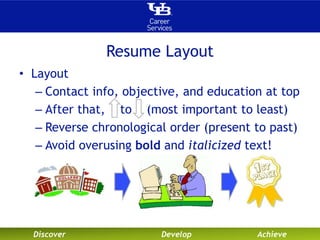 Resume Layout 
• Layout 
– Contact info, objective, and education at top 
– After that, to (most important to least) 
– Reverse chronological order (present to past) 
– Avoid overusing bold and italicized text! 
Discover Develop Achieve 
 