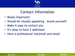 Contact Information 
• Really important! 
• Should be visually appealing – brand yourself! 
• Make it easy to contact you 
• It’s okay to have 2 addresses 
• Have a professional voicemail and email 
Discover Develop Achieve 
 
