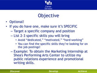 Objective 
• Optional! 
• If you do have one, make sure it’s SPECIFIC 
– Target a specific company and position 
– List 2-3 specific skills you will bring 
• Avoid “dedicated,” “motivated,” “hard-working” 
• You can find the specific skills they’re looking for on 
the job postings! 
– Example: To obtain the Marketing Internship at 
Shea's Performing Arts Center to utilize my 
public relations experience and promotional 
writing skills. 
Discover Develop Achieve 
 