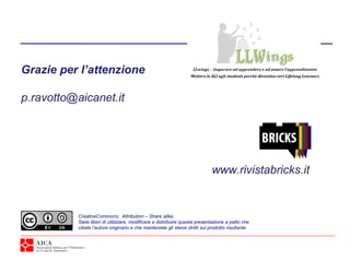 Grazie per l’attenzione

p.ravotto@aicanet.it




                                                                               www.rivistabricks.it


           CreativeCommons: Attribution – Share alike.
           Siete liberi di utilizzare, modificare e distribuire questa presentazione a patto che
           citiate l’autore originario e che manteniate gli stessi diritti sul prodotto risultante.
 