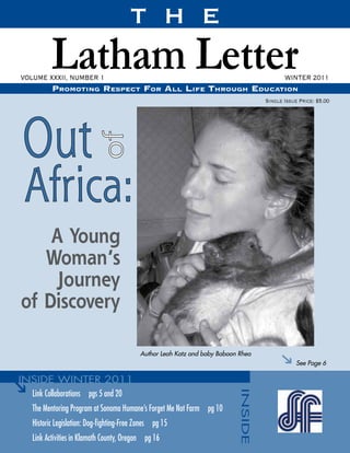 T H E
          Latham Letter
VOLUME XXXII, NUMBER 1
          Promoting resPect For All liFe through educAtion
                                                                                          WINTER 2011

                                                                                   Single Issue Price: $5.00




    A Young
   Woman’s
     Journey
of Discovery

                                           Author Leah Katz and baby Baboon Rhea
                                                                                               See Page 6



   Link Collaborations pgs 5 and 20
   The Mentoring Program at Sonoma Humane’s Forget Me Not Farm pg 10
   Historic Legislation: Dog-fighting-Free Zones pg 15
   Link Activities in Klamath County, Oregon pg 16
 
