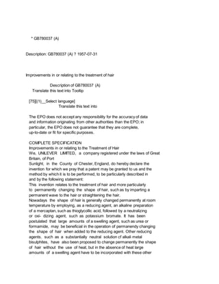 * GB780037 (A)
Description: GB780037 (A) ? 1957-07-31
Improvements in or relating to the treatment of hair
Description of GB780037 (A)
Translate this text into Tooltip
[75][(1)__Select language]
Translate this text into
The EPO does not accept any responsibility for the accuracy of data
and information originating from other authorities than the EPO; in
particular, the EPO does not guarantee that they are complete,
up-to-date or fit for specific purposes.
COMPLETE SPECIFICATION
Improvements in or relating to the Treatment of Hair
We, UNILEVER LIMITED, a company registered under the laws of Great
Britain, of Port
Sunlight, in the County of Chester, England, do hereby declare the
invention for which we pray that a patent may be granted to us and the
method by which it is to be performed, to be particularly described in
and by the following statement:
This invention relates to the treatment of hair and more particularly
to permanently changing the shape of hair, such as by imparting a
permanent wave to the hair or straightening the hair.
Nowadays the shape of hair is generally changed permanently at room
temperature by employing, as a reducing agent, an alkaline preparation
of a mercaptan, such as thioglycollic acid, followed by a neutralizing
or oxi- dizing agent, such as potassium bromate. It has been
postulated that large amounts of a swelling agent, such as urea or
formamide, may be beneficial in the operation of permanendy changing
the shape of hair when added to the reducing agent. Other reducing
agents. such as a substantially neutral solution cf alkali metal
bisulphites, have also been proposed to change permanently the shape
of hair without the use of heat, but in the absence of heat large
amounts of a swelling agent have to be incorporated with these other
 