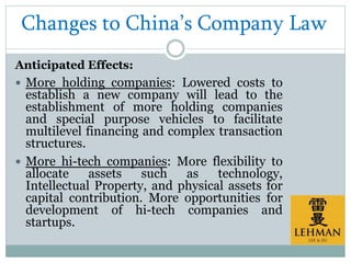 Changes to China’s Company Law
Anticipated Effects:
 More holding companies: Lowered costs to
establish a new company will lead to the
establishment of more holding companies
and special purpose vehicles to facilitate
multilevel financing and complex transaction
structures.
 More hi-tech companies: More flexibility to
allocate assets such as technology,
Intellectual Property, and physical assets for
capital contribution. More opportunities for
development of hi-tech companies and
startups.
 