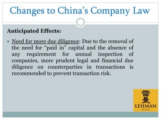 Changes to China’s Company Law
Anticipated Effects:
 Need for more due diligence: Due to the removal of
the need for “paid in” capital and the absence of
any requirement for annual inspection of
companies, more prudent legal and financial due
diligence on counterparties in transactions is
recommended to prevent transaction risk.
 