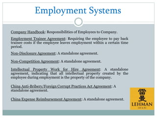Employment Systems
Company Handbook: Responsibilities of Employees to Company.
Employment Trainee Agreement: Requiring the employee to pay back
trainee costs if the employee leaves employment within a certain time
period.
Non-Disclosure Agreement: A standalone agreement.
Non-Competition Agreement: A standalone agreement.
Intellectual Property Work for Hire Agreement: A standalone
agreement, indicating that all intellectual property created by the
employee during employment is the property of the company.
China Anti-Bribery/Foreign Corrupt Practices Act Agreement: A
standalone agreement.
China Expense Reimbursement Agreement: A standalone agreement.
 