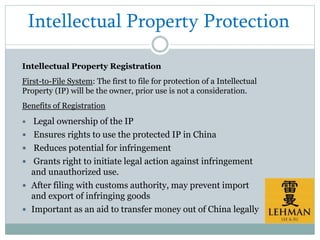 Intellectual Property Protection
Intellectual Property Registration
First-to-File System: The first to file for protection of a Intellectual
Property (IP) will be the owner, prior use is not a consideration.
Benefits of Registration
 Legal ownership of the IP
 Ensures rights to use the protected IP in China
 Reduces potential for infringement
 Grants right to initiate legal action against infringement
and unauthorized use.
 After filing with customs authority, may prevent import
and export of infringing goods
 Important as an aid to transfer money out of China legally
 