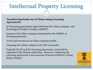 Intellectual Property Licensing
Transferring funds out of China using Licensing
Agreements
IP Licensing Agreements signed between the China company and
the foreign IP holder (Usually a HKSPV).
Income of the China company transferred to the HKSPV as
licensing payments.
Avoid 25% income tax on China company profits.
Licensing Fee will be subject to 6% VAT on transfer
Typically the IP and the Licensing Agreement, must both be
registered with Chinese authorities. However, registering the
Licensing Agreement is not necessary if license is held by a Hong
Kong company.
 