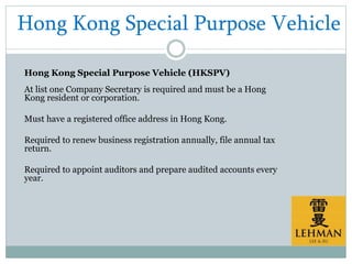 Hong Kong Special Purpose Vehicle
Hong Kong Special Purpose Vehicle (HKSPV)
At list one Company Secretary is required and must be a Hong
Kong resident or corporation.
Must have a registered office address in Hong Kong.
Required to renew business registration annually, file annual tax
return.
Required to appoint auditors and prepare audited accounts every
year.
 