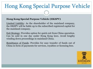 Hong Kong Special Purpose Vehicle
Hong Kong Special Purpose Vehicle (HKSPV)
Limited Liability: As the shareholder of the mainland company,
the HKSPV will be liable up to the subscribed registered capital for
the mainland company.
Exit Strategy: Provides option for quick exit from China operation.
Can be sold in one day under Hong Kong laws. Avoid lengthy
winding down proceedings in mainland China.
Remittance of Funds: Provides for easy transfer of funds out of
China in form of payments for services, royalties or licensing fees.
 