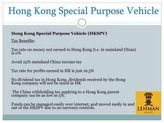 Hong Kong Special Purpose Vehicle
Hong Kong Special Purpose Vehicle (HKSPV)
Tax Benefits:
Tax rate on money not earned in Hong Kong (i.e. in mainland China)
is 0%
Avoid 25% mainland China income tax
Tax rate for profits earned in HK is just 16.5%
No dividend tax in Hong Kong, dividends received by the Hong
Kong company will not be taxed in HK
The China withholding tax applying to a Hong Kong parent
company can be as low as 5%.
Funds can be managed easily over internet, and moved easily in and
out of the HKSPV due to no currency controls.
 