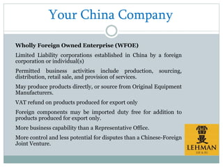 Your China Company
Wholly Foreign Owned Enterprise (WFOE)
Limited Liability corporations established in China by a foreign
corporation or individual(s)
Permitted business activities include production, sourcing,
distribution, retail sale, and provision of services.
May produce products directly, or source from Original Equipment
Manufacturers.
VAT refund on products produced for export only
Foreign components may be imported duty free for addition to
products produced for export only.
More business capability than a Representative Office.
More control and less potential for disputes than a Chinese-Foreign
Joint Venture.
 