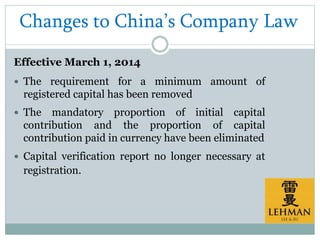 Changes to China’s Company Law
Effective March 1, 2014
 The requirement for a minimum amount of
registered capital has been removed
 The mandatory proportion of initial capital
contribution and the proportion of capital
contribution paid in currency have been eliminated
 Capital verification report no longer necessary at
registration.
 