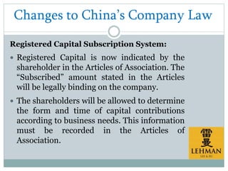 Changes to China’s Company Law
Registered Capital Subscription System:
 Registered Capital is now indicated by the
shareholder in the Articles of Association. The
“Subscribed” amount stated in the Articles
will be legally binding on the company.
 The shareholders will be allowed to determine
the form and time of capital contributions
according to business needs. This information
must be recorded in the Articles of
Association.
 