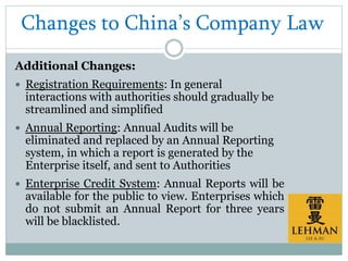 Changes to China’s Company Law
Additional Changes:
 Registration Requirements: In general
interactions with authorities should gradually be
streamlined and simplified
 Annual Reporting: Annual Audits will be
eliminated and replaced by an Annual Reporting
system, in which a report is generated by the
Enterprise itself, and sent to Authorities
 Enterprise Credit System: Annual Reports will be
available for the public to view. Enterprises which
do not submit an Annual Report for three years
will be blacklisted.
 