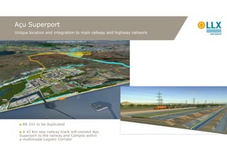 Açu Superport
Unique location and integration to main railway and highway network




  ■ BR 101 to be duplicated

  ■ A 43 km new railway track will connect Açu
  Superport to the railway and Campos within
  a multimodal Logistic Corridor
 