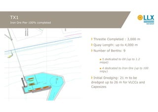 TX1
Iron Ore Pier 100% completed




                                Threstle Completed : 3,000 m
                                Quay Length: up to 4,000 m
                                Number of Berths: 9

                                    ■ 5 dedicated to Oil (up to 1.2
                                    mbpd)

                                    ■ 4 dedicated to Iron Ore (up to 100
                                    mtpy)

                                Initial Dredging: 21 m to be
                               dredged up to 26 m for VLCCs and
                               Capesizes
 