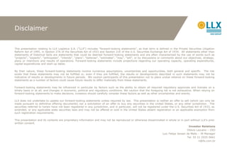 Disclaimer


This presentation relating to LLX Logística S.A. (“LLX”) includes “forward-looking statements”, as that term is defined in the Private Securities Litigation
Reform Act of 1995, in Section 27A of the Securities Act of 1933 and Section 21E of the U.S. Securities Exchange Act of 1934. All statements other than
statements of historical facts are statements that could be deemed forward-looking statements and are often characterized by the use of words such as
“projects”, “expects”, “anticipates”, “intends”, “plans”, “believes”, “estimates”, “may”, “will”, or by discussions or comments about our objectives, strategy,
plans or intentions and results of operations. Forward-looking statements include projections regarding our operating capacity, operating expenditures,
capital expenditures and start-up dates.

By their nature, these forward-looking statements involve numerous assumptions, uncertainties and opportunities, both general and specific. The risk
exists that these statements may not be fulfilled or, even if they are fulfilled, the results or developments described in such statements may not be
indicative of results or developments in future periods. We caution participants of this presentation not to place undue reliance on these forward-looking
statements as a number of factors could cause future results to differ materially from these statements.

Forward-looking statements may be influenced in particular by factors such as the ability to obtain all required regulatory approvals and licenses on a
timely basis or at all, and changes in economic, political and regulatory conditions. We caution that the foregoing list is not exhaustive. When relying on
forward-looking statements to make decisions, investors should carefully consider these factors as well as other uncertainties and events.

LLX does not undertake to update our forward-looking statements unless required by law. This presentation is neither an offer to sell (which can only be
made pursuant to definitive offering documents) nor a solicitation of an offer to buy any securities in the United States, or any other jurisdiction. The
securities referred to herein have not been registered in any jurisdiction, and in particular, will not be registered under the U.S. Securities Act of 1933, as
amended, or any applicable state securities laws and may not be offered or sold in the United States absent registration or an applicable exemption from
such registration requirements.

This presentation and its contents are proprietary information and may not be reproduced or otherwise disseminated in whole or in part without LLX’s prior
written consent.
                                                                                                                                     Investor Relations
                                                                                                                                    Otávio Lazcano – CEO
                                                                                                                 Luiz Felipe Jansen de Mello – IR Manager
                                                                                                                                    Tel. 55 21 2555-5661
                                                                                                                                             ri@llx.com.br
 