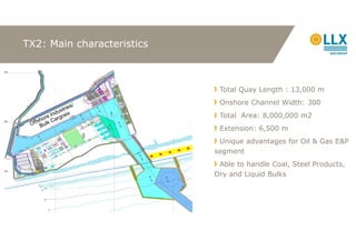 TX2: Main characteristics



                             Total Quay Length : 13,000 m
                             Onshore Channel Width: 300
                             Total Area: 8,000,000 m2
                             Extension: 6,500 m
                             Unique advantages for Oil & Gas E&P
                            segment
                             Able to handle Coal, Steel Products,
                            Dry and Liquid Bulks
 