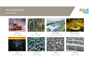Açu Superport
Main Activities




            Iron Ore             Oil              Real Estate          Steel Products
         Up to 100 Mtpy    Up to 1.2 Mbpd    Industrial Areas Rental   Up to10.2 Mtpy




              Coal            Pig Iron               Slag                  Granite
         Up to 12.6 Mtpy    Up to 2.0 Mtpy      Up to 2.0 Mtpy          Up to 1.0 Mtpy
 