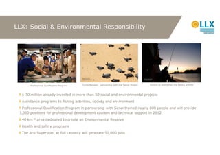 LLX: Social & Environmental Responsibility




       Professional Qualification Program   Turtle Release - partnership with the Tamar Project   Actions to strengthen the fishing activity



  $ 70 million already invested in more than 50 social and environmental projects
  Assistance programs to fishing activities, society and environment
  Professional Qualification Program in partnership with Senai trained nearly 800 people and will provide
 3,300 positions for professional development courses and technical support in 2012
  40 km     area dedicated to create an Environmental Reserve
  Health and safety programs
  The Acu Superport at full capacity will generate 50,000 jobs
 