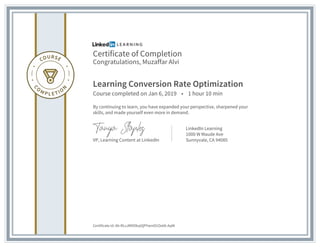 Certificate of Completion
Congratulations, Muzaffar Alvi
Learning Conversion Rate Optimization
Course completed on Jan 6, 2019 • 1 hour 10 min
By continuing to learn, you have expanded your perspective, sharpened your
skills, and made yourself even more in demand.
VP, Learning Content at LinkedIn
LinkedIn Learning
1000 W Maude Ave
Sunnyvale, CA 94085
Certificate Id: Ab-RLvJMDOkqtQPYwmD1Ox0A-AqW
 