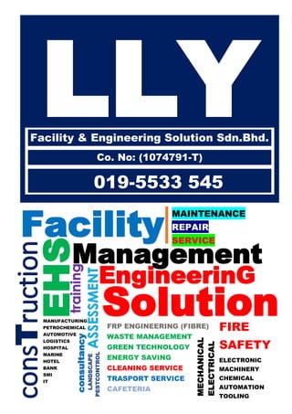 Facility
EHS
EngineerinG
ASSESSMENT
FIRE
SAFETY
Management
Solution
training
consTruction
MANUFACTURING
PETROCHEMICAL
AUTOMOTIVE
LOGISTICS
HOSPITAL
MARINE
HOTEL
BANK
SMI
IT
FRP ENGINEERING (FIBRE)
WASTE MANAGEMENT
GREEN TECHNOLOGY
ENERGY SAVING
CLEANING SERVICE
TRASPORT SERVICE
CAFETERIA
MAINTENANCE
REPAIR
SERVICE
MECHANICAL
ELECTRICAL
ELECTRONIC
MACHINERY
CHEMICAL
AUTOMATION
TOOLING
consultancy
PESTCONTROL
LANDSCAPE
LLYFacility & Engineering Solution Sdn.Bhd.
Co. No: (1074791-T)
019-5533 545
FIRE
SAFETY
 