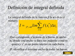 Definición de integral definida

La integral definida de la función f de a a b es el
número:                     n
          I    P 0
                       lim f ( x )xi
                                    *
                                    i
                          i 1


 Que corresponde a la suma de n barras de ancho
x, donde este ancho se hace tan pequeño como se
  quiera y x*i es un punto interior en cada barra.
 |P| identifica el máximo ancho de todas las barras.
                                                      Indice
 