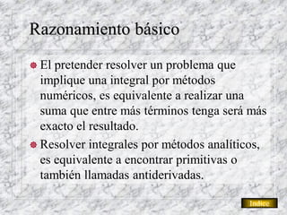Razonamiento básico
 El pretender resolver un problema que
  implique una integral por métodos
  numéricos, es equivalente a realizar una
  suma que entre más términos tenga será más
  exacto el resultado.
 Resolver integrales por métodos analíticos,
  es equivalente a encontrar primitivas o
  también llamadas antiderivadas.

                                         Indice
 