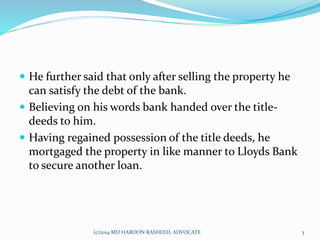  He further said that only after selling the property he
can satisfy the debt of the bank.
 Believing on his words bank handed over the title-
deeds to him.
 Having regained possession of the title deeds, he
mortgaged the property in like manner to Lloyds Bank
to secure another loan.
3(c)2014 MD HAROON RASHEED, ADVOCATE
 