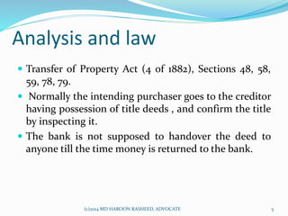Analysis and law
 Transfer of Property Act (4 of 1882), Sections 48, 58,
59, 78, 79.
 Normally the intending purchaser goes to the creditor
having possession of title deeds , and confirm the title
by inspecting it.
 The bank is not supposed to handover the deed to
anyone till the time money is returned to the bank.
5(c)2014 MD HAROON RASHEED, ADVOCATE
 