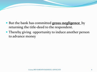  But the bank has committed gross-negligence by
returning the title-deed to the respondent.
 Thereby giving opportunity to induce another person
to advance money
6(c)2014 MD HAROON RASHEED, ADVOCATE
 
