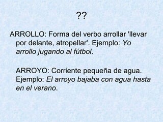 ?? ARROLLO: Forma del verbo arrollar 'llevar por delante, atropellar'. Ejemplo:  Yo arrollo jugando al fútbol . ARROYO: Corriente pequeña de agua. Ejemplo:  El arroyo bajaba con agua hasta en el verano . 