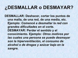 ¿DESMALLAR o DESMAYAR?   DESMALLAR: Deshacer, cortar los puntos de una malla, de una red, de una media, etc. Ejemplo:  Comencé a desmallar la red con grandes dificultades en el corte . DESMAYAR: Perder el sentido y el conocimiento. Ejemplo:  Otros motivos por las cuales una persona se puede desmayar son la hiperventilación, el consumo de alcohol o de drogas y azúcar bajo en la sangre .  