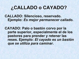 ¿CALLADO o CAYADO?   CALLADO: Silencioso, reservado. Ejemplo:  Es mejor permanecer callado . CAYADO: Palo o bastón corvo por la parte superior, especialmente el de los pastores para prender y retener las reses. Ejemplo:  El cayado es un bastón que se utiliza para caminar . 